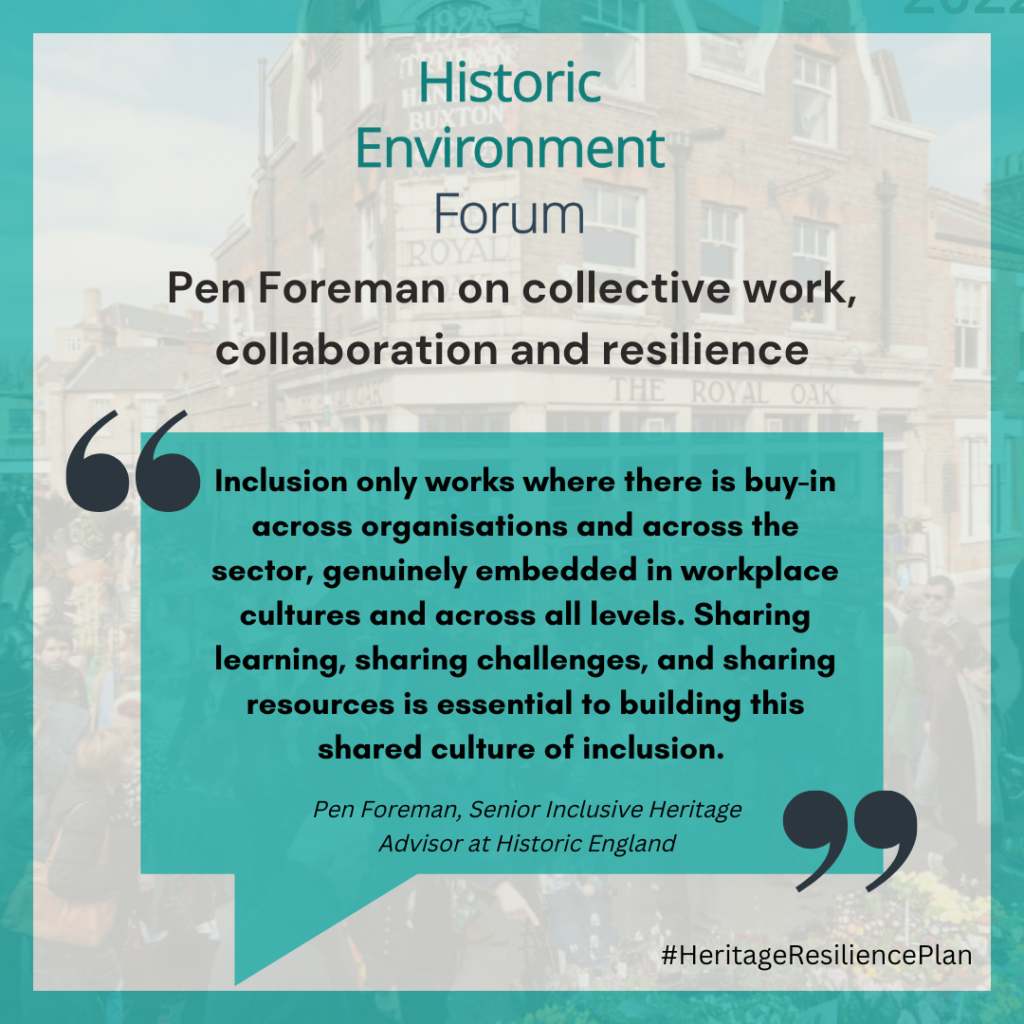 Pen Foreman on collective work, collaboration and resilience
Inclusion only works where there is buy-in across organisations and across the sector, genuinely embedded in workplace cultures and across all levels. Sharing learning, sharing challenges, and sharing resources is essential to building this shared culture of inclusion.
Pen Foreman, Senior Inclusive Heritage Advisor at Historic England
#HeritageResiliencePlan