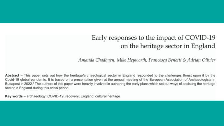 Image is a screenshot of journal article excerpt which reads "Early responses to the impact of COVID-19 on the heritage sector in England Amanda Chadburn, Mike Heyworth, Francesca Benetti & Adrian Olivier Abstract – This paper sets out how the heritage/archaeological sector in England responded to the challenges thrust upon it by the Covid-19 global pandemic. It is based on a presentation given at the annual meeting of the European Association of Archaeologists in Budapest in 2022.1 The authors of this paper were heavily involved in authoring the early plans which set out ways of assisting the heritage sector in England during this crisis period. Key words – archaeology; COVID-19; recovery; England; cultural heritage"