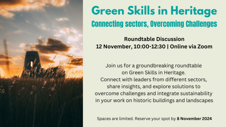 Green Skills in Heritage Connecting sectors, Overcoming Challenges Roundtable Discussion 12 November, 10:00-12:30 | Online via Zoom Spaces are limited. Reserve your spot by 8 November 2024 Join us for a groundbreaking roundtable on Green Skills in Heritage. Connect with leaders from different sectors, share insights, and explore solutions to overcome challenges and integrate sustainability in your work on historic buildings and landscapes